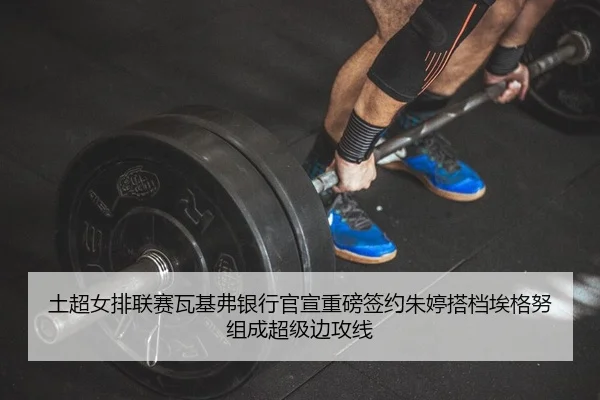 土超女排联赛瓦基弗银行官宣重磅签约朱婷搭档埃格努组成超级边攻线